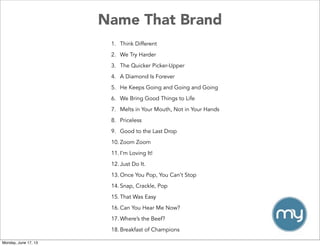 Name That Brand
1. Think Different
2. We Try Harder
3. The Quicker Picker-Upper
4. A Diamond Is Forever
5. He Keeps Going and Going and Going
6. We Bring Good Things to Life
7. Melts in Your Mouth, Not in Your Hands
8. Priceless
9. Good to the Last Drop
10. Zoom Zoom
11. I’m Loving It!
12. Just Do It.
13. Once You Pop, You Can’t Stop
14. Snap, Crackle, Pop
15. That Was Easy
16. Can You Hear Me Now?
17. Where’s the Beef?
18. Breakfast of Champions
Monday, June 17, 13
 