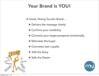 Your Brand is YOU!
A Good, Strong Tourism Brand ...
✤ Delivers the message clearly
✤ Confirms your credibility
✤ Connects your target prospects emotionally
✤ Motivates the buyer
✤ Concretes User Loyalty
✤ Tells the Story
✤ Sells the Dream
Monday, June 17, 13
 