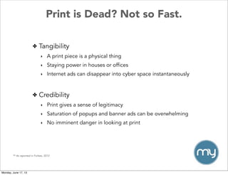 Print is Dead? Not so Fast.
✤ Tangibility
‣ A print piece is a physical thing
‣ Staying power in houses or offices
‣ Internet ads can disappear into cyber space instantaneously
** As reported in Forbes, 2012
✤ Credibility
‣ Print gives a sense of legitimacy
‣ Saturation of popups and banner ads can be overwhelming
‣ No imminent danger in looking at print
Monday, June 17, 13
 