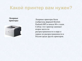 Лазерные
принтеры
Лазерные принтеры были
изобретены фирмой Hewlett-
Packard (HP) в начале 80-х годов.
Сейчас этот принтер занимает
второе место по
распространенности в мире и
первое по распространенности в
России среди других принтеров.
 