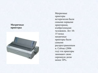 Матричные
принтеры
Матричные
принтеры
исторически были
самыми первыми
принтерами,
изобретенными
человеком. Лет 10-
15 назад
матричные
принтеры были
самыми
распространенным
и. Сейчас (2006
год) эти принтеры
занимают свою
скромную долю
менее 10%.
 