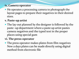 iv. Camera operator
 He operates a processing camera to photograph the
layout pages to prepare their negatives in their desired
sizes.
v. Paste-up artist
 The lay-out planned by the designer is followed by the
paste -up department where a paste up artist pastes
camera negatives and the typed text in the proper
places using special gum
vi. The press-operator
 The press operator makes plates from film negatives
Now a days plates can be made directly using digital
method from electronic file
 