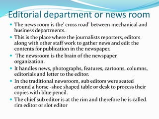 Editorial department or news room
 The news room is the' cross road' between mechanical and
business departments.
 This is the place where the journalists reporters, editors
along with other staff work to gather news and edit the
contents for publication in the newspaper.
 The newsroom is the brain of the newspaper
organization.
 It handles news, photographs, features, cartoons, columns,
editorials and letter to the editor.
 In the traditional newsroom, sub editors were seated
around a horse -shoe shaped table or desk to process their
copies with blue pencil.
 The chief sub editor is at the rim and therefore he is called.
rim editor or slot editor
 