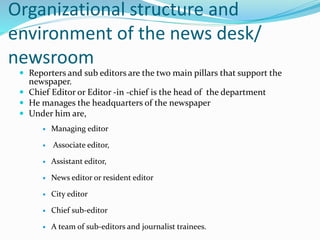 Organizational structure and
environment of the news desk/
newsroom
 Reporters and sub editors are the two main pillars that support the
newspaper.
 Chief Editor or Editor -in -chief is the head of the department
 He manages the headquarters of the newspaper
 Under him are,
 Managing editor
 Associate editor,
 Assistant editor,
 News editor or resident editor
 City editor
 Chief sub-editor
 A team of sub-editors and journalist trainees.
 