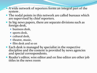  A wide network of reporters forms an integral part of the
system .
 The nodal points in this network are called bureaux which
are supervised by chief reporters.
 In big news papers, there are separate divisions such as
foreign desk,
 business desk,
 sports desk,
 cultural desk,
 theatre, music,
 film desk and so on
 Each desk is managed by specialist in the respective
discipline and the content is provided by news agencies
and special correspondents.
 Reader's editor, wire editor and on line editor are other job
titles in the news r00m
 