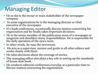 Managing Editor
 He or she is the owner or main stakeholder of the newspaper
company
 In some organizations he is the managing director or chief
executive of the newspaper.
 H e leads conferences, occasionally discuss matters concerning his
organization and he finally takes important decisions
 He is the senior member of the publication team of a newspaper or
magazine and shoulders many responsibilities. He is responsible for
the daily operation of the news room.
 In other words, he runs the newsroom.
 He acts as a supervisor, mentor and guide to all other editors and
works closely with them.
 He takes decisions about the coverage of stories.
 The managing editor also plays a key role in setting up the standards
of house style book.
 He conducts editorial conferences everyday at a particular time to
discuss matters concerning his organization.
 