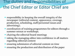 The duties and responsibilities of
the Chief Editor or Editor Chief are
 responsibility in keeping the overall integrity of the
newspaper (editorial content, appearance, coverage,
production, scheduling, staff/personnel issues and
advertising);
 coordination of training programmes for editors through a
summer retreat or workshops.
 chairing the editorial board meetings
 taking the managing editor into confidence in all matters
regarding editorial content
 ensuring submission of editorial content on time
 ensuring the production and distribution of the paper
 