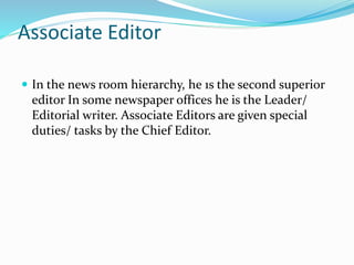 Associate Editor
 In the news room hierarchy, he 1s the second superior
editor In some newspaper offices he is the Leader/
Editorial writer. Associate Editors are given special
duties/ tasks by the Chief Editor.
 