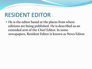 RESIDENT EDITOR
 He is the editor based at the places from where
editions are being published. He is described as an
extended arm of the Chief Editor. In some
newspapers, Resident Editor is known as News Editor.
 