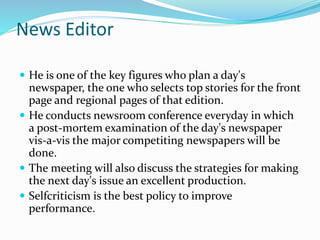 News Editor
 He is one of the key figures who plan a day's
newspaper, the one who selects top stories for the front
page and regional pages of that edition.
 He conducts newsroom conference everyday in which
a post-mortem examination of the day's newspaper
vis-a-vis the major competiting newspapers will be
done.
 The meeting will also discuss the strategies for making
the next day's issue an excellent production.
 Selfcriticism is the best policy to improve
performance.
 