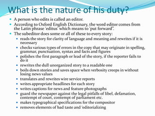 What is the nature of his duty?
 A person who edits is called an editor.
 According to Oxford English Dictionary, the word editor comes from
the Latin phrase 'editus' which means to 'put forward”.
 The subeditor does some or all of these to every story:
 reads the story for clarity of language and meaning and rewrites if it is
necessary
 checks various types of errors in the copy that may originate in spelling,
grammar, punctuation, syntax and facts and figures
 polishes the first paragraph or lead of the story, if the reporter fails to
do it
 rewrites the dull unorganized story to a readable one
 boils down stories and saves space when verbosity creeps in without
losing news values
 translates and rewrites wire service reports
 writes appropriate headlines for each story
 writes captions for news and feature photographs
 guard the newspaper against the legal pitfalls of libel, defamation,
contempt of court, contempt of parliament etc.
 makes typographical specifications for the compositor
 removes elements of bad taste and ‘editorializing
 