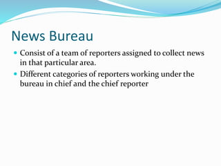 News Bureau
 Consist of a team of reporters assigned to collect news
in that particular area.
 Different categories of reporters working under the
bureau in chief and the chief reporter
 