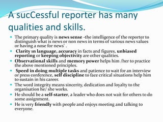 A sucCessful reporter has many
qualities and skills.
 The primary quality is news sense -the intelligence of the reporter to
distinguish what is news or non news in terms of various news values
or having a nose for news' .
 Clarity 1n language, accuracy in facts and figures, unbiased
reporting or keeping objectivity are other qualities.
 Observational skills and memory power helps him /her to practice
the above mentioned principles.
 Speed in doing multiple tasks and patience to wait for an interview
or press conference, self discipline to face critical situations help him
to sustain in his career.
 The word integrity means sincerity, dedication and loyalty to the
organisation he/ she works.
 He should be a self-starter, a leader who does not wait for others to do
some assignment.
 He is very friendly with people and enjoys meeting and talking to
everyone.
 