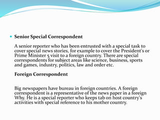 Senior Special Correspondent
A senior reporter who has been entrusted with a special task to
cover special news stories, for example to cover the President's or
Prime Minister 5 visit to a foreign country. There are special
correspondents for subject areas like science, business, sports
and games, industry, politics, law and order etc.
Foreign Correspondent
Big newspapers have bureau in foreign countries. A foreign
correspondent is a representative of the news paper in a foreign
Why. He is a special reporter who keeps tab on host country's
activities with special reference to his mother country.
 