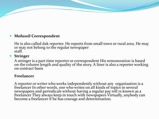  Mofussil Correspondent
He is also called dak reporter. He reports from small town or rural area, He may
or may not belong to the regular newspaper
staff.
 Stringer
A stringer is a part time reporter or correspondent His remuneration is based
on the column length and quality of the story. A liner is also a reporter working
on contract basis
Freelancer
A reporter or writer who works independently without any organisation is a
freelancer In other words, one who writes on all kinds of topics in several
newspapers and periodicals without having a regular pay roll rs known as a
freelancer They always keep in touch with newspapers Virtually, anybody can
become a freelancer if he has courage and determination.
 