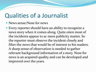 Qualities of a Journalist
 News sense/Nose for news
 Every reporter should have an ability to recognize a
news story when it comes along. Quite oiien most of
the incidents appear to ac mere publicity matter. So
the reporter must observe the incident closely and
filter the news that would be of interest to his readers.
A sharp sense of observation is needed to gather
relevant background information of a story. Nose for
news is an acquired quality and can be developed and
improved over the years.
 