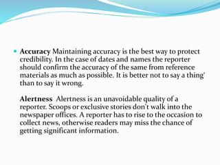  Accuracy Maintaining accuracy is the best way to protect
credibility. In the case of dates and names the reporter
should confirm the accuracy of the same from reference
materials as much as possible. It is better not to say a thing‘
than to say it wrong.
Alertness Alertness is an unavoidable quality of a
reporter. Scoops or exclusive stories don't walk into the
newspaper offices. A reporter has to rise to the occasion to
collect news, otherwise readers may miss the chance of
getting significant information.
 