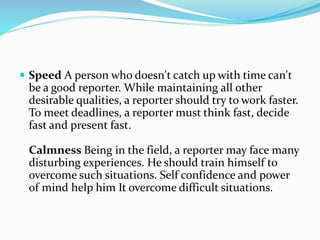  Speed A person who doesn't catch up with time can't
be a good reporter. While maintaining all other
desirable qualities, a reporter should try to work faster.
To meet deadlines, a reporter must think fast, decide
fast and present fast.
Calmness Being in the field, a reporter may face many
disturbing experiences. He should train himself to
overcome such situations. Self confidence and power
of mind help him It overcome difficult situations.
 