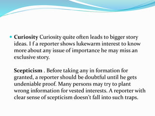  Curiosity Curiosity quite often leads to bigger story
ideas. I f a reporter shows lukewarm interest to know
more about any issue of importance he may miss an
exclusive story.
Scepticism . Before taking any in formation for
granted, a reporter should be doubtful until he gets
undeniable proof. Many persons may try to plant
wrong information for vested interests. A reporter with
clear sense of scepticism doesn't fall into such traps.
 