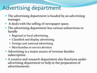 Advertising department
 The advertising department is headed by an advertising
manager.
 It deals with the selling of newspaper space.
 The advertising department has various subsections to
handle
 Regional or local advertising,
 Classified and display advertising,
 Foreign and national advertising
 Merchandise or service division.
 Advertising is a major source of revenue besides
subscription.
 A creative and research department also functions under
advertising department to help in the preparation of
advertisements.
 
