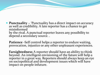  Punctuality ~ ‘Punctuality has a direct impact on accuracy
as well as credibility. A late reporter has a chance to get
misinformed
by the rival. A punctual reporter leaves any possibility to
depend a secondary source. .
Patience -Self control helps a reporter to endure waiting,
provocation, injustice or any other unpleasant experiences.
Farsightedness A reporter should have an ability to think
beyond. An intelligent envisioning of the future will help a
reporter in a great way. Reporters should always keep an eye
on sociopolitical and development issues which will have
impact on people infuture.
 