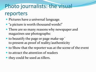 Photo journalists: the visual
reporters
 Pictures have a universal language.
 “a picture is worth thousand words!"
 There are so many reasons why newspaper and
magazines use photographs:
 to beautify the page or page make-up '
to present as proof of reality/authenticity
 to Show that the reporter was at the scene of the event
 to attract the attention of readers
 they could be used as tillers.
 