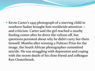  Kevin Carter’s 1993 photograph of a starving child in
southern Sudan brought him worldwide attention --
and criticism. Carter said the girl reached a nearby
feeding center after he drove the vulture off, but
questions persisted about why he didn’t carry her there
himself. Months after winning a Pulitzer Prize for the
image, the South African photographer committed
suicide. He was struggling with depression and coping
with the recent death of his close friend and colleague
Ken Oosterbroek.
 