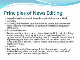 Principles of News Editing
 A good sub editor always follows these principles while at Work;
 Accuracy
 Accuracy is the mantra a sub editor always chants. It is achieved by
cross checking of everything inthe story, from facts and figures to
attribution.
 Balance and fairness
 Balance can be achieved by keeping obj ectivity, Objectivity in editing
means presenting the story without bias or personal opinion. It is
against 'editorialisation' or reflecting personal views in news writing. It
is presenting the both sides of the story. The sub editor should not
write in favour of any one. Fairness means truthiiilness. It is earned by
right observation. ' '
 v Brevity
 Brevity is the soul of j ournalism. It is telling a story as it should be,
without beating about the bush. It saves time and‘space and wins '
applause when consummated to perfection.
 