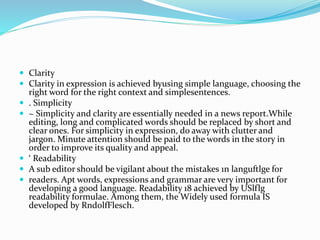  Clarity
 Clarity in expression is achieved byusing simple language, choosing the
right word for the right context and simplesentences.
 . Simplicity
 ~ Simplicity and clarity are essentially needed in a news report.While
editing, long and complicated words should be replaced by short and
clear ones. For simplicity in expression, do away with clutter and
jargon. Minute attention should be paid to the words in the story in
order to improve its quality and appeal.
 ‘ Readability
 A sub editor should be vigilant about the mistakes 1n languftlge for
 readers. Apt words, expressions and grammar are very important for
developing a good language. Readability 18 achieved by USlflg
readability formulae. Among them, the Widely used formula IS
developed by RndolfFlesch.
 