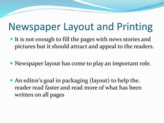 Newspaper Layout and Printing
 It is not enough to fill the pages with news stories and
pictures but it should attract and appeal to the readers.
 Newspaper layout has come to play an important role.
 An editor's goal in packaging (layout) to help the.
reader read faster and read more of what has been
written on all pages
 