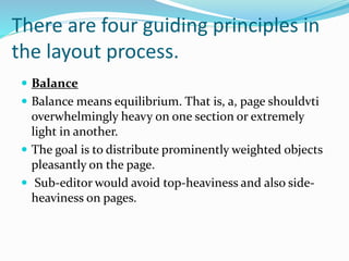 There are four guiding principles in
the layout process.
 Balance
 Balance means equilibrium. That is, a, page shouldvti
overwhelmingly heavy on one section or extremely
light in another.
 The goal is to distribute prominently weighted objects
pleasantly on the page.
 Sub-editor would avoid top-heaviness and also side-
heaviness on pages.
 
