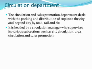 Circulation department
 The circulation and sales promotion department deals
with the packing and distribution of copies to the city
and beyond city by road, rail and air.
 It is headed by a circulation manager who supervises
its various subsections such as city circulation, area
circulation and sales promotion.
 