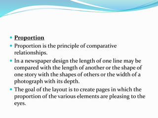  Proportion
 Proportion is the principle of comparative
relationships.
 In a newspaper design the length of one line may be
compared with the length of another or the shape of
one story with the shapes of others or the width of a
photograph with its depth.
 The goal of the layout is to create pages in which the
proportion of the various elements are pleasing to the
eyes.
 