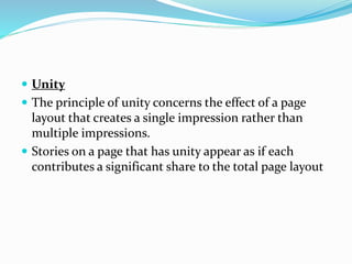  Unity
 The principle of unity concerns the effect of a page
layout that creates a single impression rather than
multiple impressions.
 Stories on a page that has unity appear as if each
contributes a significant share to the total page layout
 