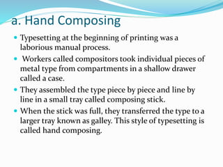 a. Hand Composing
 Typesetting at the beginning of printing was a
laborious manual process.
 Workers called compositors took individual pieces of
metal type from compartments in a shallow drawer
called a case.
 They assembled the type piece by piece and line by
line in a small tray called composing stick.
 When the stick was full, they transferred the type to a
larger tray known as galley. This style of typesetting is
called hand composing.
 