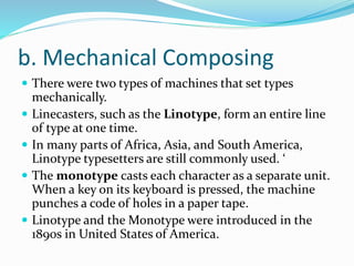 b. Mechanical Composing
 There were two types of machines that set types
mechanically.
 Linecasters, such as the Linotype, form an entire line
of type at one time.
 In many parts of Africa, Asia, and South America,
Linotype typesetters are still commonly used. ‘
 The monotype casts each character as a separate unit.
When a key on its keyboard is pressed, the machine
punches a code of holes in a paper tape.
 Linotype and the Monotype were introduced in the
1890s in United States of America.
 