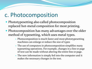 c. Photocomposition
 Phototypesetting also called photocomposition
replaced hot-metal composition for most printing.
 Photocomposition has many advantages over the older
method of typesetting, which uses metal types.
 Photocomposition is much faster and most phototypesetting
machines can enlarge or reduce the size of types
 The use of computers in photocomposition simplifies many
typesetting operations. For example, changes in a line or page
of text can be made without altering the entire line or page.
 The new information is simply fed into the computer and it
makes the necessary changes in the text.
 