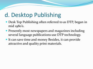 d. Desktop Publishing
 Desk Top Publishing often referred to as DTP, began in
mid 1980’s.
 Presently most newspapers and magazines including
several language publications use DTP technology.
 It can save time and money Besides, it can provide
attractive and quality print materials.
 