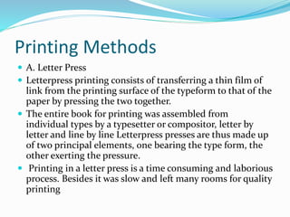 Printing Methods
 A. Letter Press
 Letterpress printing consists of transferring a thin film of
link from the printing surface of the typeform to that of the
paper by pressing the two together.
 The entire book for printing was assembled from
individual types by a typesetter or compositor, letter by
letter and line by line Letterpress presses are thus made up
of two principal elements, one bearing the type form, the
other exerting the pressure.
 Printing in a letter press is a time consuming and laborious
process. Besides it was slow and left many rooms for quality
printing
 