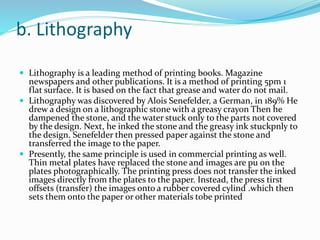 b. Lithography
 Lithography is a leading method of printing books. Magazine
newspapers and other publications. It is a method of printing 5pm 1
flat surface. It is based on the fact that grease and water do not mail.
 Lithography was discovered by Alois Senefelder, a German, in 189% He
drew a design on a lithographic stone with a greasy crayon Then he
dampened the stone, and the water stuck only to the parts not covered
by the design. Next, he inked the stone and the greasy ink stuckpnly to
the design. Senefelder then pressed paper against the stone and
transferred the image to the paper.
 Presently, the same principle is used in commercial printing as well.
Thin metal plates have replaced the stone and images are pu on the
plates photographically. The printing press does not transfer the inked
images directly from the plates to the paper. Instead, the press tirst
offsets (transfer) the images onto a rubber covered cylind .which then
sets them onto the paper or other materials tobe printed
 