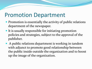 Promotion Department
 Promotion is essentially the activity of public relations
department of the newspaper.
 It is usually responsible for initiating promotion
policies and strategies, subject to the approval of the
publisher.
 A public relations department is working in tandem
with adjunct to promote good relationship between
the public inside outside the organization and to boost
up the image of the organization.
 