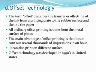 d.Offset Technologly
 The term ‘offset’ describes the transfer or offsetting of
the ink from a printing plate to the rubber surface and
then to the paper
 All ordinary offset printing is done from the metal
surface of plates.
 The main advantage of offset printing is that it can
turn out several thousands of impressions in an hour.
 It can also print on different surface.
 Offset technology was developed in 1990’s in United
states.
 