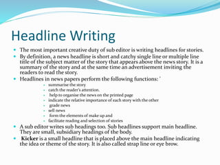 Headline Writing
 The most important creative duty of sub editor is writing headlines for stories.
 By definition, a news headline is short and catchy single line or multiple line
title of the subject matter of the story that appears above the news story. It is a
summary of the story and at the same time an advertisement inviting the
readers to read the story.
 Headlines in news papers perform the following functions: '
 summarise the story
 catch the reader’s attention.
 help to organise the news on the printed page
 indicate the relative importance of each story with the other
 grade news
 sell news
 form the elements of make up and
 facilitate reading and selection of stories
 A sub editor writes sub headings too. Sub headlines support main headline.
They are small, subsidiary headings of the body.
 Kicker is a small headline that is placed above the main headline indicating
the idea or theme of the story. It is also called strap line or eye brow.
 