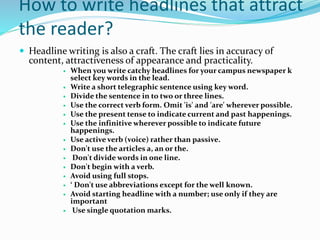 How to write headlines that attract
the reader?
 Headline writing is also a craft. The craft lies in accuracy of
content, attractiveness of appearance and practicality.
 When you write catchy headlines for your campus newspaper k
select key words in the lead.
 Write a short telegraphic sentence using key word.
 Divide the sentence in to two or three lines.
 Use the correct verb form. Omit 'is' and 'are' wherever possible.
 Use the present tense to indicate current and past happenings.
 Use the infinitive wherever possible to indicate future
happenings.
 Use active verb (voice) rather than passive.
 Don't use the articles a, an or the.
 Don't divide words in one line.
 Don't begin with a verb.
 Avoid using full stops.
 ‘ Don't use abbreviations except for the well known.
 Avoid starting headline with a number; use only if they are
important
 Use single quotation marks.
 