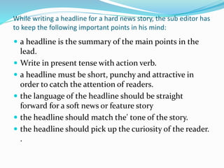 While writing a headline for a hard news story, the sub editor has
to keep the following important points in his mind:
 a headline is the summary of the main points in the
lead.
 Write in present tense with action verb.
 a headline must be short, punchy and attractive in
order to catch the attention of readers.
 the language of the headline should be straight
forward for a soft news or feature story
 the headline should match the' tone of the story.
 the headline should pick up the curiosity of the reader.
.
 