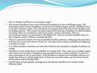  How to display headlines on newspaper page? 
 The written headlines have to be attractively displayed on the neWSpaper page. The
newspaper editor creates headlines, in the way you build a'jigsaw puzzle. Headlines have
to fit into a limited ' space. The sub editor has to point down the size of the headline and
its diSplay pattern. The amount of space required for placing a headline is called headline
counting. They are counted by units such as pica, points and inches. This is a
conventional system not practiced in the digital era. One can test the headline space in
the computer screen without counting the pica. .
 There is a printed sample of various available headline patterns, indicating the type faces
and the unit Count per column of each in ‘ the type sizes or fonts available and assigning
a number to each.
 It is called headline schedule and sub editor follows this schedule to display headlines on
a page.
 Headlines can be multi deck or multiline in a single deck. They may be set in bold, upper
case, lower case or italics. Headlines may spread over one or many columns. A deck is a
unit consisting of one or more lines. If the headline is spread over multiple columns in a
single line then it is called single deck; if there are two'such units, say two lines of each,
the headline will be double deck.
 On the basis of typo graphic arrangement and spread, headlines are named under
different label.
 