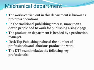 Mechanical department
 The works carried out in this department is known as
pre-press operations.
 In the traditional publishing process, more than a
dozen people had to work for publishing a single page.
 The production department is headed by a production
manager.
 Desk Top Publishing reduced the number of
professionals and laborious production work.
 The DTP team includes the following key
professionals:
 