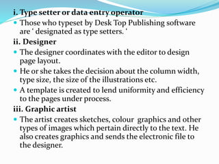 i. Type setter or data entry operator
 Those who typeset by Desk Top Publishing software
are ‘ designated as type setters. ‘
ii. Designer
 The designer coordinates with the editor to design
page layout.
 He or she takes the decision about the column width,
type size, the size of the illustrations etc.
 A template is created to lend uniformity and efficiency
to the pages under process.
iii. Graphic artist
 The artist creates sketches, colour graphics and other
types 0f images which pertain directly to the text. He
also creates graphics and sends the electronic file to
the designer.
 