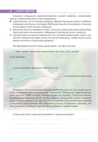 КНИГА ПЕРЕМЕН38
Самыми мощными «расхитителями» нашей энергии, изматываю-
щими и выжимающими соки оказались:
►	стремление что-то контролировать (время прихода мужа с работы,
название магазина, в который бабушка зашла за молоком, полочку,
на которой стоят чистые стаканы),
►	желание кого-то перевоспитать, улучшить (медлительного регистра-
тора детской поликлиники, забывшего пропылесосить супруга)
►	чувство вины или долга перед кем-то ( за свое нежелание гулять с ко-
ляской именно полтора часа или отсутствие воли, чтобы класть мла-
денца на ночь в отдельную кровать).
На протяжение всего года дополняйте эти три списка: 
1. Мне нужно научиться принимать как есть этих людей: _________________________________
__________________________________________________________________________________________________________________________________________________________________________________________________________________________________________
и эти явления: ___________________________________________________________________________________________________________________________________________________________________________________________________
_________________________________________________________________________________________________________________________________________________________________________________________________________________________________________________
__________________________________________________________________________________________________________________________________________________________________________________________________________________________________________________
2. Я постепенно прощаю себя за то, что _________________________________________________________________________________________________
_________________________________________________________________________________________________________________________________________________________________________________________________________________________________________________
_________________________________________________________________________________________________________________________________________________________________________________________________________________________________________________
____________________________________________________________________________________________________________________________________________________________, а моих близких прощаю
за _________________________________________________________________________________________________________________________________________________________________________________________________________________________________________
_________________________________________________________________________________________________________________________________________________________________________________________________________________________________________________
__________________________________________________________________________________________________________________________________________________________________________________________________________________________________________________
Поверьте, после рождения Вашего ребенка мир не стал идеальным,
и Вы не безгрешная голливудская мамочка. Отбросьте сверхтребова-
ния к другим, себе и миру. Имейте право на ошибку. Потратьте высво-
бодившуюся энергию на то, что Вы любите (поцелуйте слегка опоздав-
шего мужа в щечку) и то, чего хотите (спокойно посидите в одиночестве
с чашечкой ароматного чая, пока все уснули). И решите, наконец, ка-
кие кухонные приборы сделают Вас добрее и приветливее.
3. Больше всего меня успокаивают и гармонизируют:
___________________________________________________________________________ ___________________________________________________________________________ ___________________________________________________________________________
___________________________________________________________________________ ___________________________________________________________________________ ___________________________________________________________________________
___________________________________________________________________________ ___________________________________________________________________________ ___________________________________________________________________________
___________________________________________________________________________ ___________________________________________________________________________ ___________________________________________________________________________
 