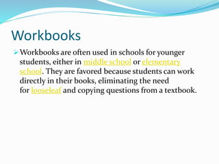 Workbooks
Workbooks are often used in schools for younger
students, either in middle school or elementary
school. They are favored because students can work
directly in their books, eliminating the need
for looseleaf and copying questions from a textbook.
 